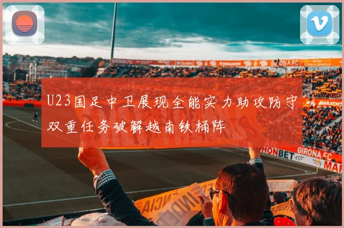 U23国足中卫展现全能实力助攻防守双重任务破解越南铁桶阵