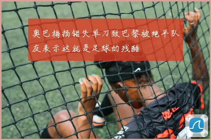 奥巴梅扬错失单刀致巴黎被绝平队友表示这就是足球的残酷