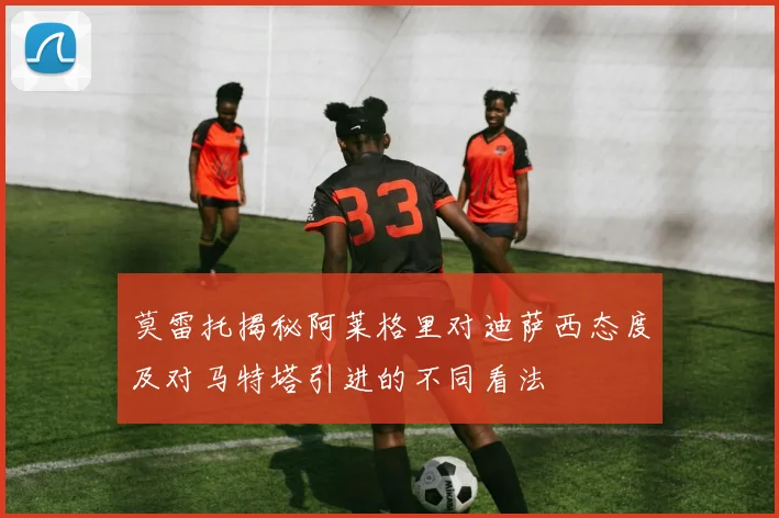 莫雷托揭秘阿莱格里对迪萨西态度及对马特塔引进的不同看法