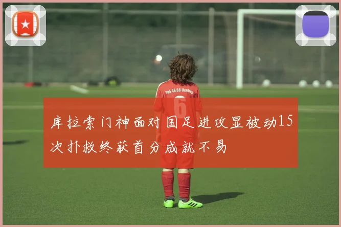 库拉索门神面对国足进攻显被动15次扑救终获首分成就不易