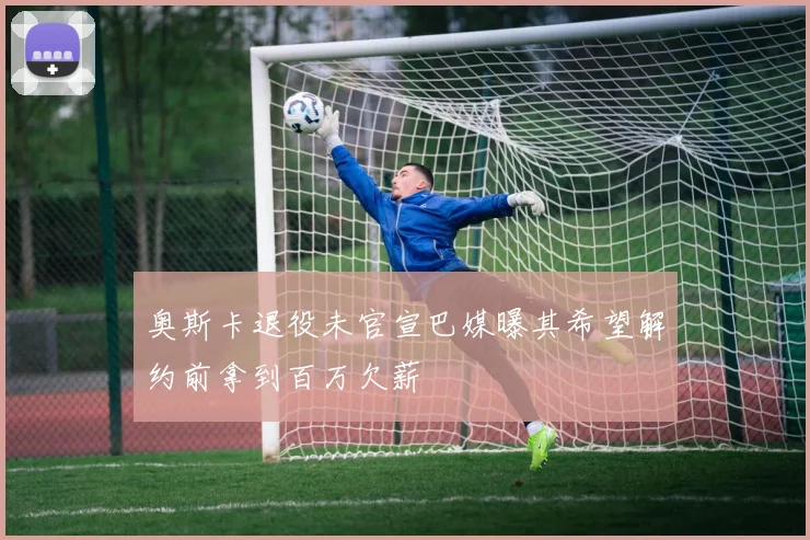 奥斯卡退役未官宣巴媒曝其希望解约前拿到百万欠薪