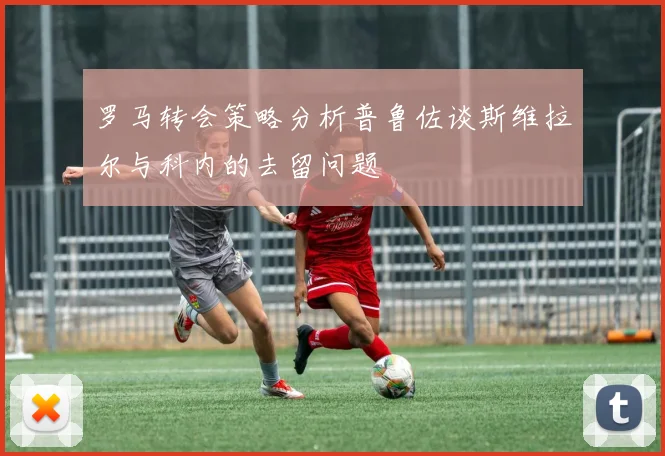 罗马转会策略分析普鲁佐谈斯维拉尔与科内的去留问题