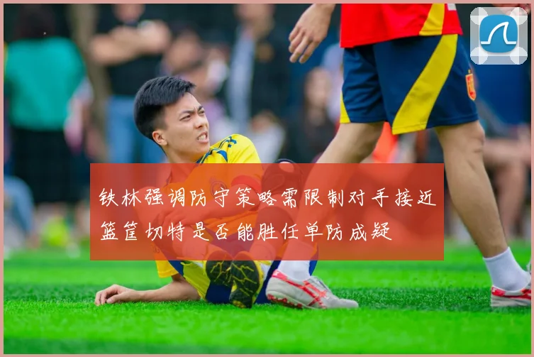 铁林强调防守策略需限制对手接近篮筐切特是否能胜任单防成疑