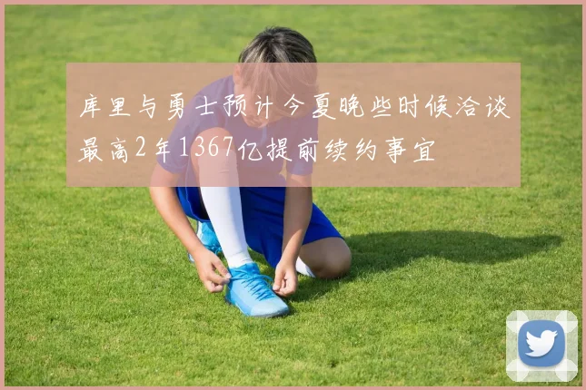 库里与勇士预计今夏晚些时候洽谈最高2年1367亿提前续约事宜